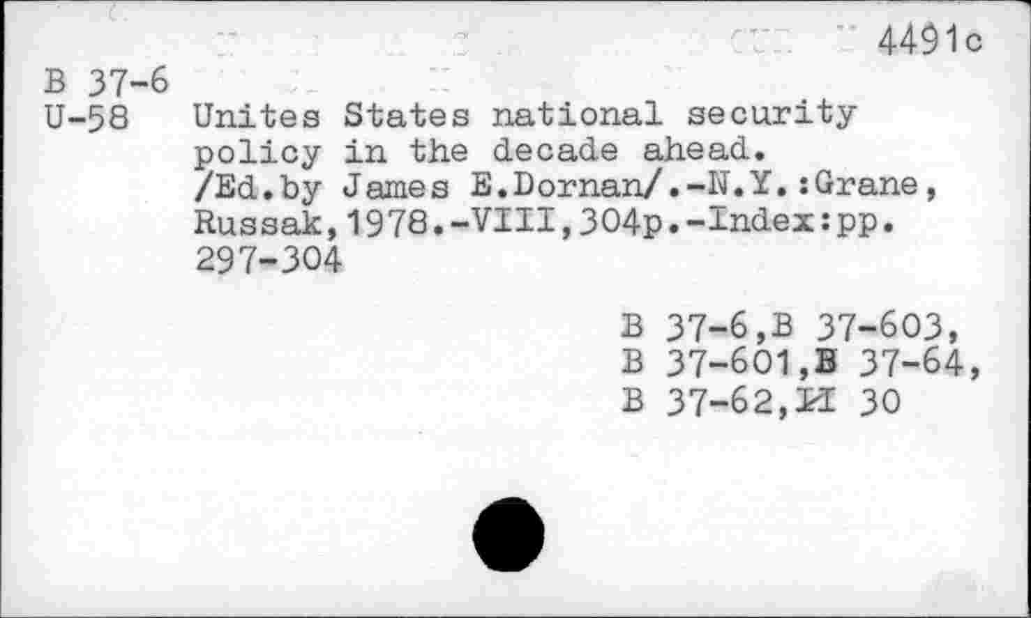 ﻿4491c
B 37-6
U-58 Unites States national security policy in the decade ahead.
/Ed.by James E.Dornan/.-N.Y.:Grane, Russak,1978.-VIII,304p.-Index:pp. 297-304
B 37-6,B 37-603, B 37-601,B 37-64,
B 37-62,M 30